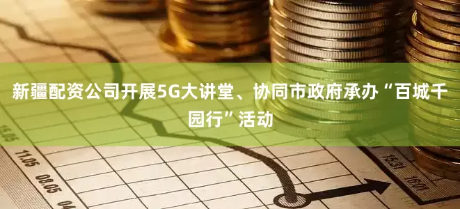 新疆配资公司开展5G大讲堂、协同市政府承办“百城千园行”活动
