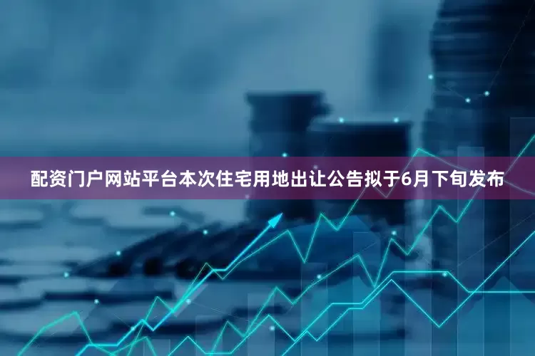 配资门户网站平台本次住宅用地出让公告拟于6月下旬发布
