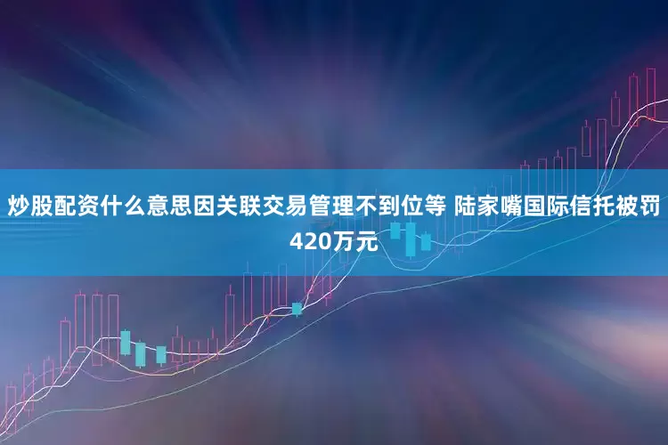 炒股配资什么意思因关联交易管理不到位等 陆家嘴国际信托被罚420万元