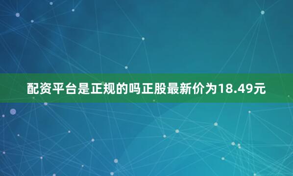 配资平台是正规的吗正股最新价为18.49元
