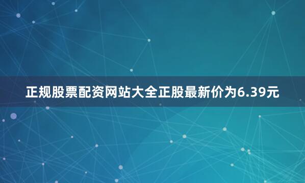 正规股票配资网站大全正股最新价为6.39元