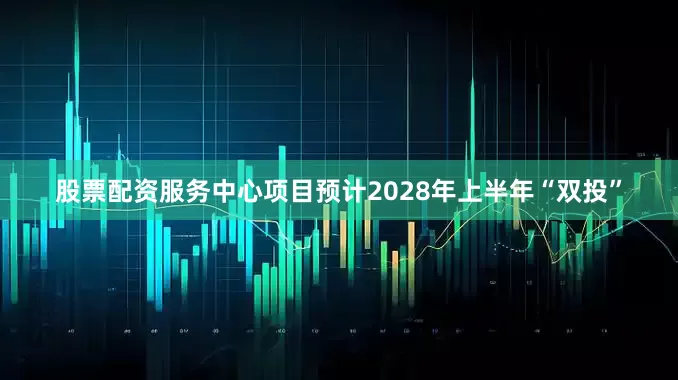 股票配资服务中心项目预计2028年上半年“双投”