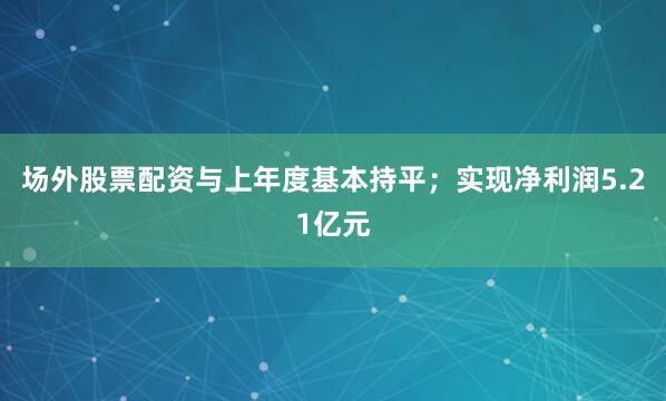 场外股票配资与上年度基本持平；实现净利润5.21亿元