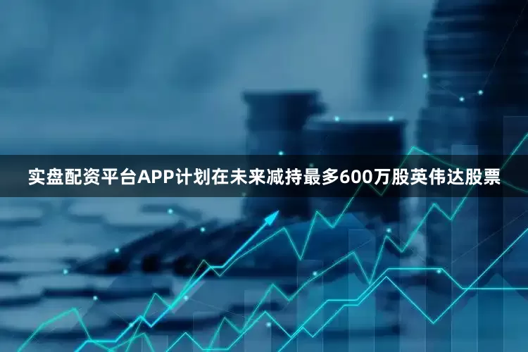 实盘配资平台APP计划在未来减持最多600万股英伟达股票