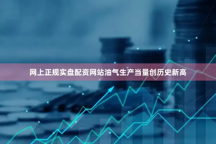 网上正规实盘配资网站油气生产当量创历史新高