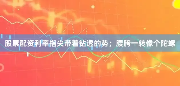 股票配资利率指尖带着钻透的势；腰胯一转像个陀螺