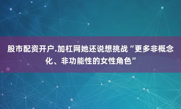 股市配资开户.加杠网她还说想挑战“更多非概念化、非功能性的女性角色”