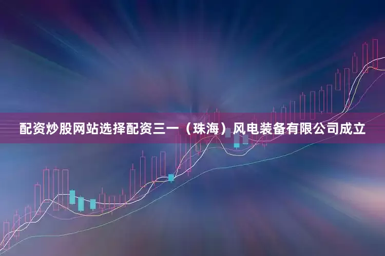配资炒股网站选择配资三一（珠海）风电装备有限公司成立