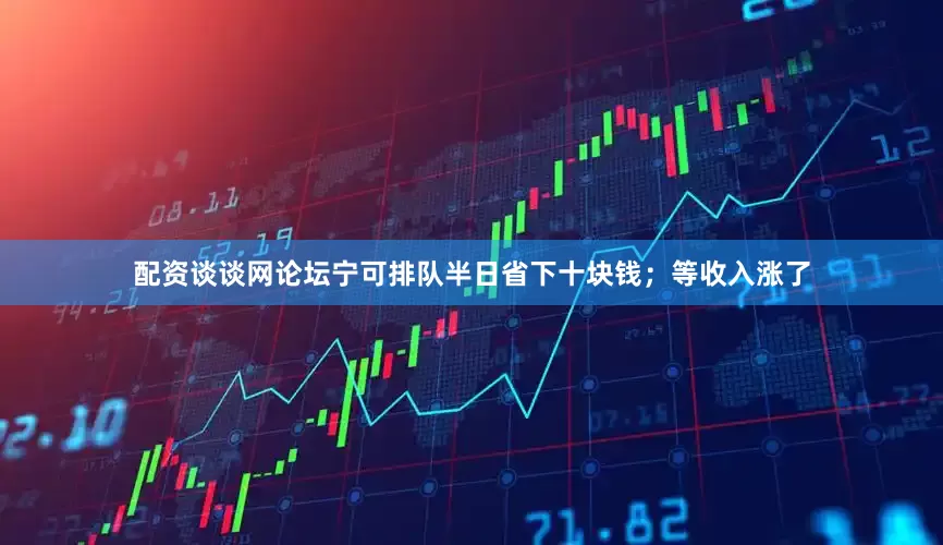 配资谈谈网论坛宁可排队半日省下十块钱；等收入涨了