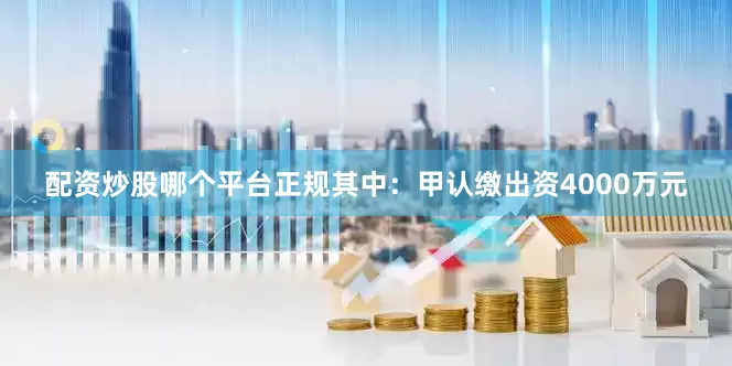配资炒股哪个平台正规其中：甲认缴出资4000万元