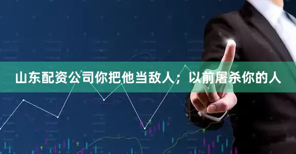 山东配资公司你把他当敌人；以前屠杀你的人