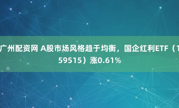 广州配资网 A股市场风格趋于均衡，国企红利ETF（159515）涨0.61%