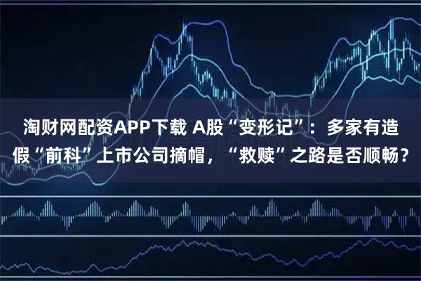 淘财网配资APP下载 A股“变形记”：多家有造假“前科”上市公司摘帽，“救赎”之路是否顺畅？