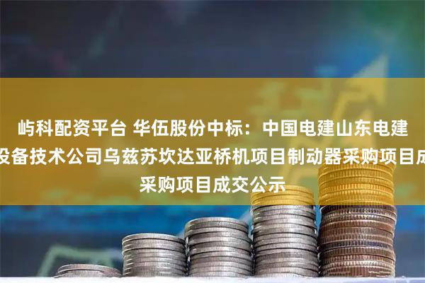 屿科配资平台 华伍股份中标：中国电建山东电建一公司设备技术公司乌兹苏坎达亚桥机项目制动器采购项目成交公示