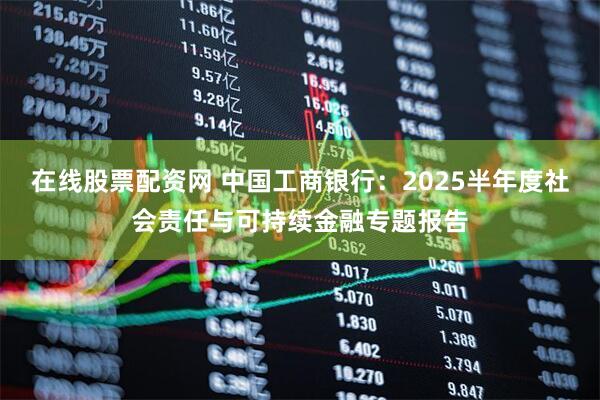 在线股票配资网 中国工商银行：2025半年度社会责任与可持续金融专题报告