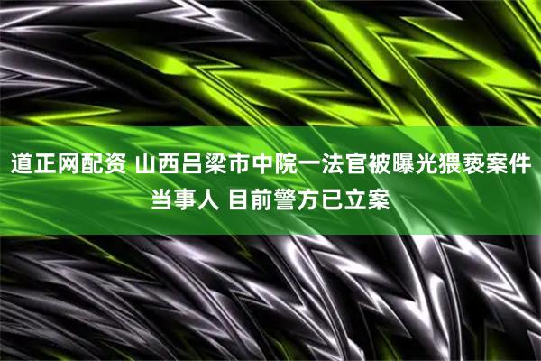 道正网配资 山西吕梁市中院一法官被曝光猥亵案件当事人 目前警方已立案