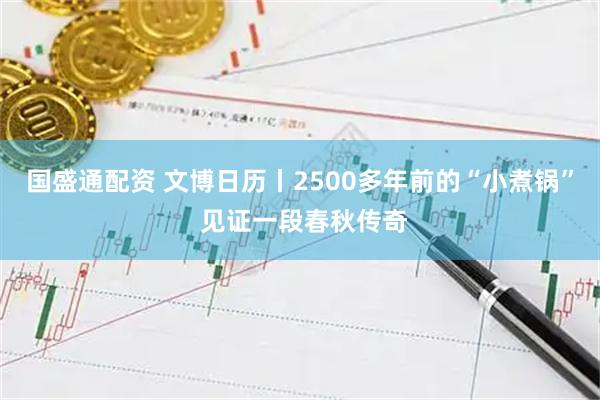 国盛通配资 文博日历丨2500多年前的“小煮锅” 见证一段春秋传奇