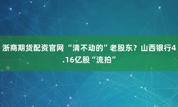 浙商期货配资官网 “清不动的”老股东？山西银行4.16亿股“流拍”