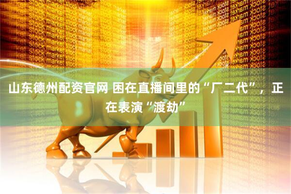 山东德州配资官网 困在直播间里的“厂二代”，正在表演“渡劫”