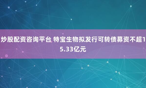 炒股配资咨询平台 特宝生物拟发行可转债募资不超15.33亿元