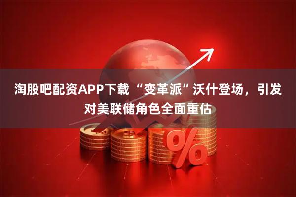 淘股吧配资APP下载 “变革派”沃什登场，引发对美联储角色全面重估