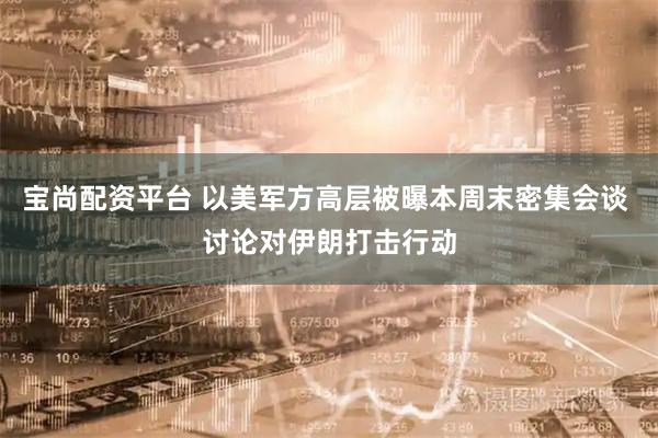 宝尚配资平台 以美军方高层被曝本周末密集会谈 讨论对伊朗打击行动