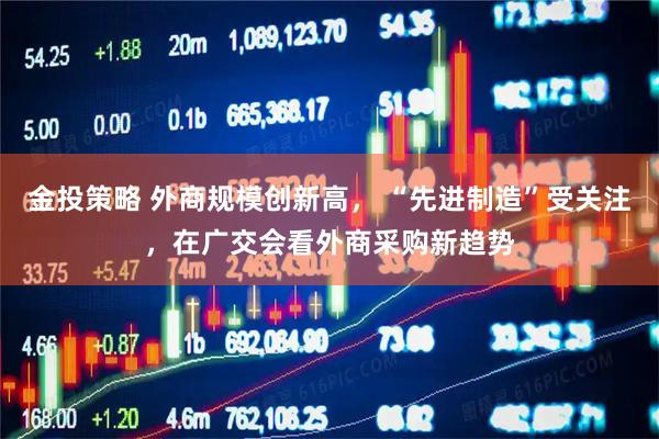 金投策略 外商规模创新高， “先进制造”受关注，在广交会看外商采购新趋势