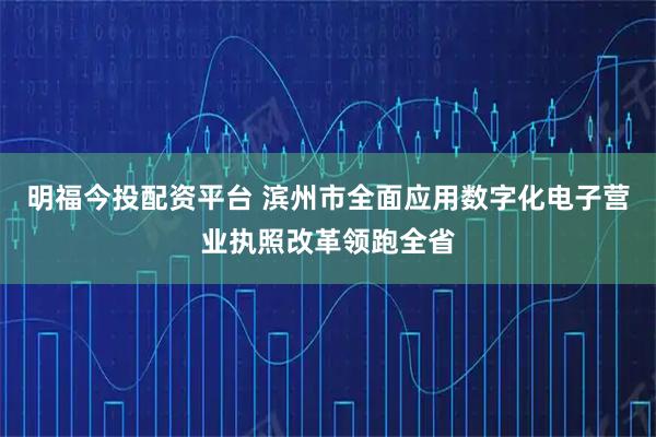 明福今投配资平台 滨州市全面应用数字化电子营业执照改革领跑全省
